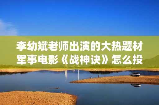 李幼斌老师出演的大热题材军事电影《战神诀》怎么投资？回本票房多少？(李幼斌演技绝了)