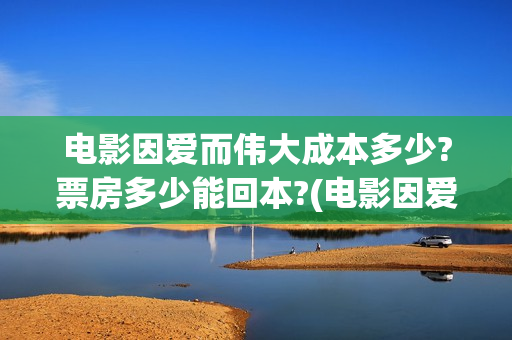 电影因爱而伟大成本多少?票房多少能回本?(电影因爱而伟大主演)