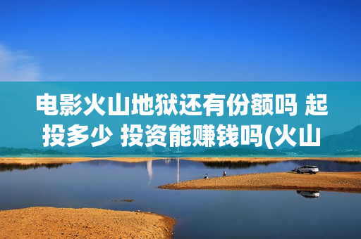 电影火山地狱还有份额吗 起投多少 投资能赚钱吗(火山地狱电影口碑)