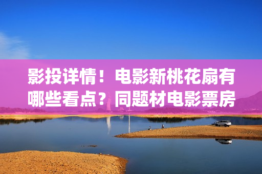 影投详情！电影新桃花扇有哪些看点？同题材电影票房怎样？(影投 影院 院线)