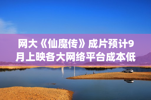 网大《仙魔传》成片预计9月上映各大网络平台成本低收益快周期短(仙魔传电影投资是真是假)