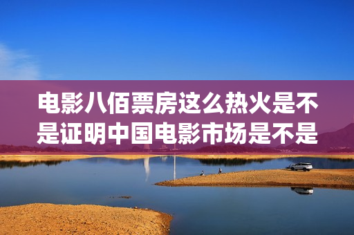 电影八佰票房这么热火是不是证明中国电影市场是不是完全打开了(电影八佰票房多少)