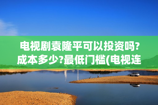 电视剧袁隆平可以投资吗?成本多少?最低门槛(电视连续剧袁隆平)