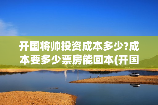 开国将帅投资成本多少?成本要多少票房能回本(开国将帅投资成富豪是谁)
