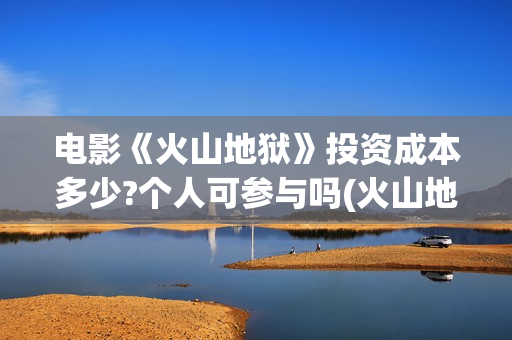 电影《火山地狱》投资成本多少?个人可参与吗(火山地狱2021年能上映吗)