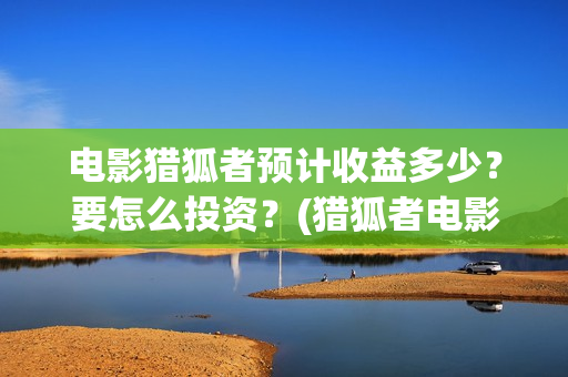 电影猎狐者预计收益多少？要怎么投资？(猎狐者电影票房预测)