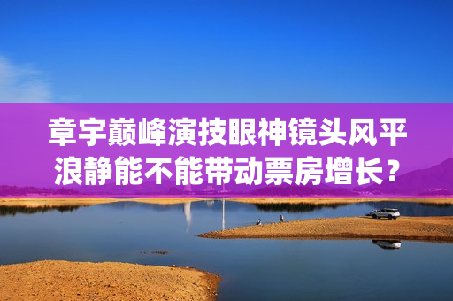 章宇巅峰演技眼神镜头风平浪静能不能带动票房增长？(章宇演技上热搜)