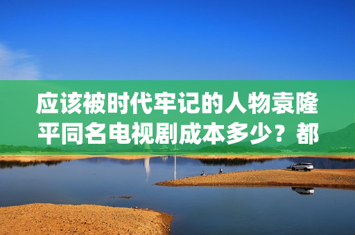 应该被时代牢记的人物袁隆平同名电视剧成本多少？都有哪些收益？(应该被时代牢记的句子)