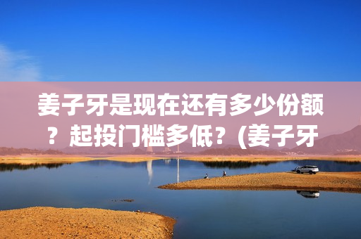 姜子牙是现在还有多少份额？起投门槛多低？(姜子牙以后还有吗)