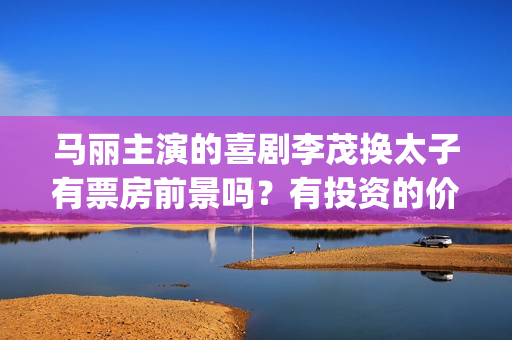 马丽主演的喜剧李茂换太子有票房前景吗？有投资的价值吗？成本多少？(马丽演的作品)