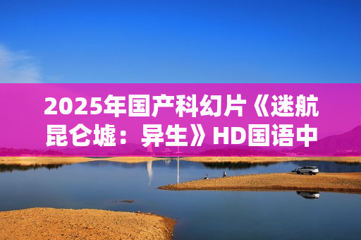 2025年国产科幻片《迷航昆仑墟：异生》HD国语中英双字