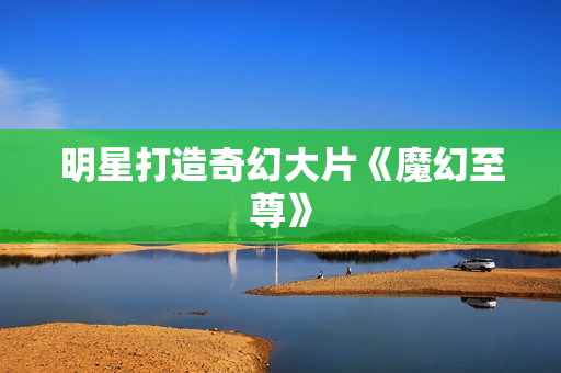 明星打造奇幻大片《魔幻至尊》