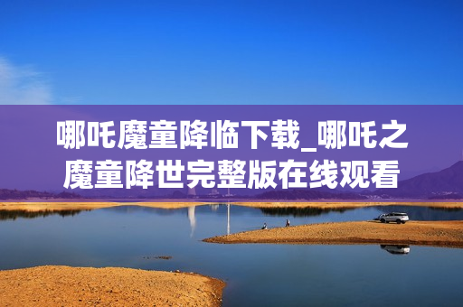 哪吒魔童降临下载_哪吒之魔童降世完整版在线观看