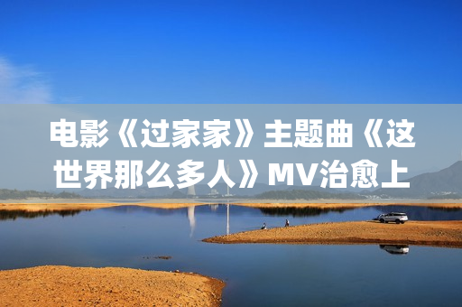 电影《过家家》主题曲《这世界那么多人》MV治愈上线 莫文蔚经典歌曲温暖演绎(电影《过家家》完整版免费观看)