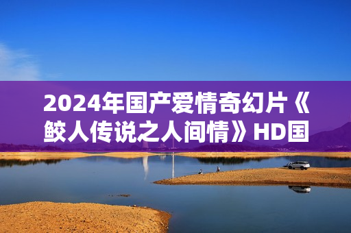 2024年国产爱情奇幻片《鲛人传说之人间情》HD国语中字