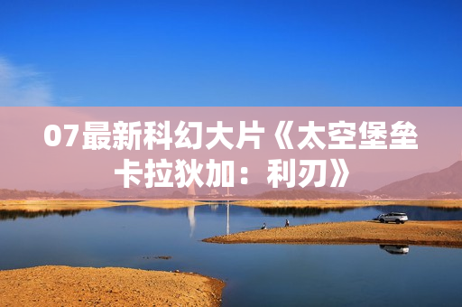 07最新科幻大片《太空堡垒卡拉狄加：利刃》