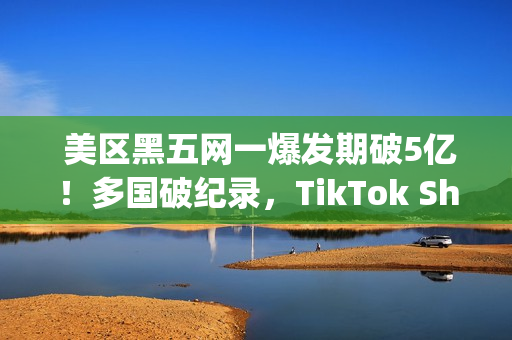  美区黑五网一爆发期破5亿！多国破纪录，TikTok Shop成为中国商家出海新主场(美国黑五网一是哪一天)