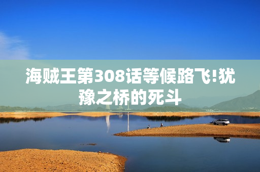 海贼王第308话等候路飞!犹豫之桥的死斗