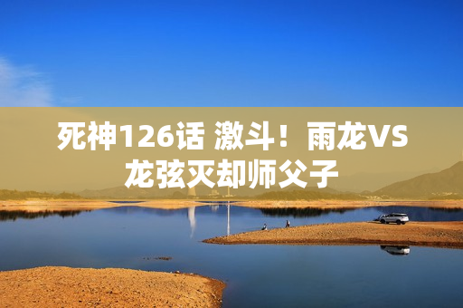 死神126话 激斗！雨龙VS龙弦灭却师父子