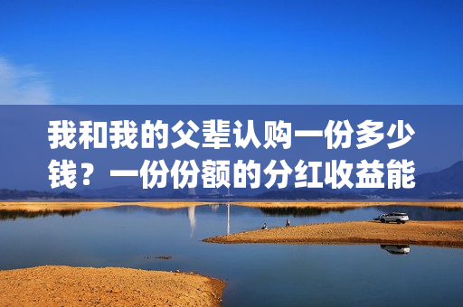 我和我的父辈认购一份多少钱？一份份额的分红收益能有多少？(我和我的父辈最后宣布)
