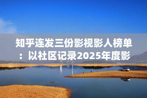 知乎连发三份影视影人榜单：以社区记录2025年度影视记忆(知乎原创视频发多个平台可以吗)