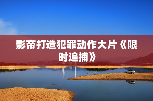 影帝打造犯罪动作大片《限时追捕》