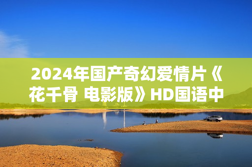 2024年国产奇幻爱情片《花千骨 电影版》HD国语中字