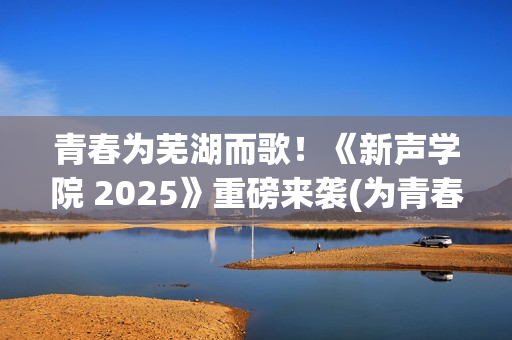 青春为芜湖而歌！《新声学院 2025》重磅来袭(为青春高歌)