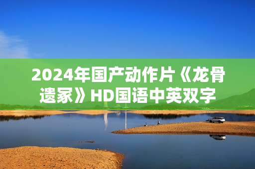 2024年国产动作片《龙骨遗冢》HD国语中英双字