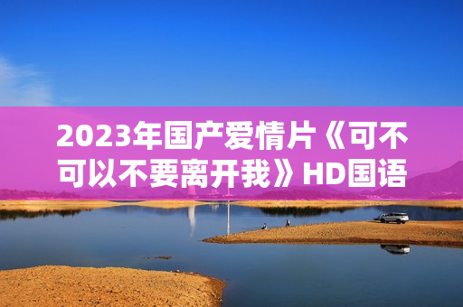 2023年国产爱情片《可不可以不要离开我》HD国语中字