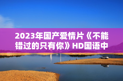 2023年国产爱情片《不能错过的只有你》HD国语中字