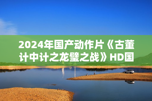 2024年国产动作片《古董计中计之龙璧之战》HD国语中英双字