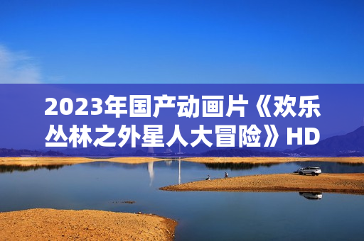 2023年国产动画片《欢乐丛林之外星人大冒险》HD国语中字