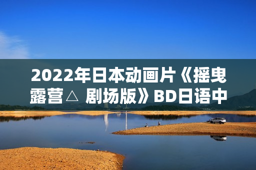 2022年日本动画片《摇曳露营△ 剧场版》BD日语中字 2022年日本动画片《摇曳露营△ 剧场版》BD日语中字