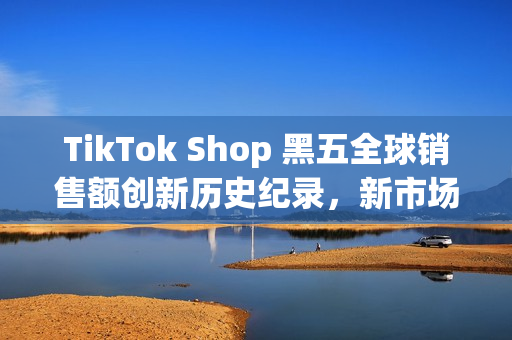 TikTok Shop 黑五全球销售额创新历史纪录，新市场实现多倍增长(shopbop黑五什么时候开始)
