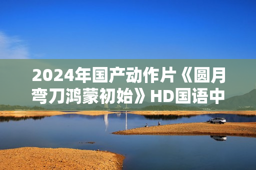 2024年国产动作片《圆月弯刀鸿蒙初始》HD国语中字