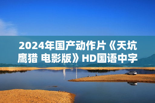 2024年国产动作片《天坑鹰猎 电影版》HD国语中字