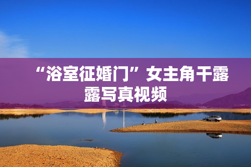 “浴室征婚门”女主角干露露写真视频