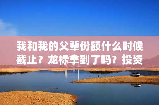 我和我的父辈份额什么时候截止？龙标拿到了吗？投资风险大吗？(我和我的父辈什么)