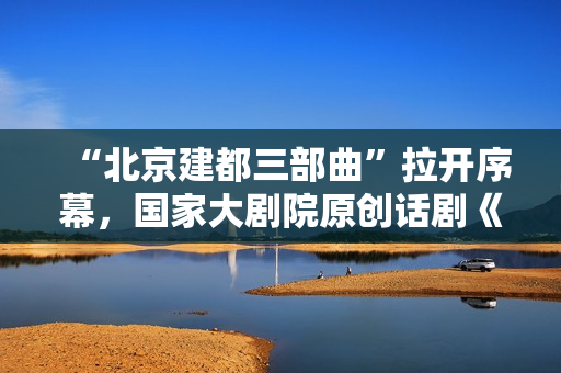 “北京建都三部曲”拉开序幕，国家大剧院原创话剧《金中都》追溯北京建都之始