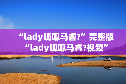 “lady呱呱马睿?”完整版“lady呱呱马睿?视频”