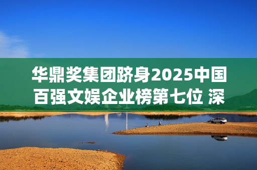 华鼎奖集团跻身2025中国百强文娱企业榜第七位 深度联动大湾区打造全球文化枢纽(华鼎奖和华鼎集团)