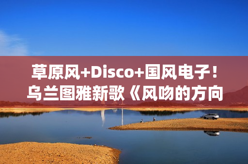 草原风+Disco+国风电子！乌兰图雅新歌《风吻的方向》燃动岁末(草原风dj舞曲)
