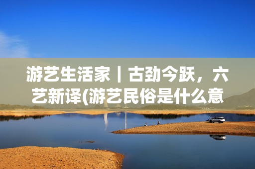 游艺生活家｜古劲今跃，六艺新译(游艺民俗是什么意思)
