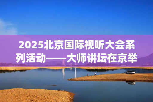 2025北京国际视听大会系列活动——大师讲坛在京举行(北京国际短片)