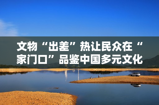 文物“出差”热让民众在“家门口”品鉴中国多元文化