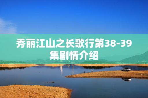 秀丽江山之长歌行第38-39集剧情介绍 秀丽江山之长歌行第38-39集剧情介绍