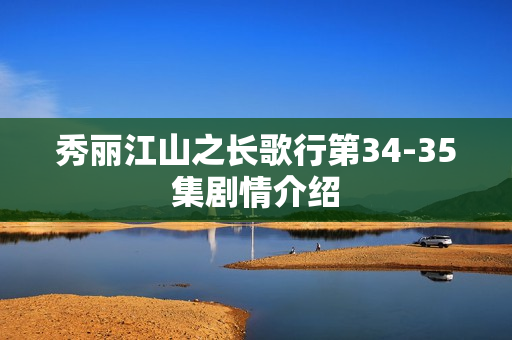 秀丽江山之长歌行第34-35集剧情介绍 秀丽江山之长歌行第34-35集剧情介绍