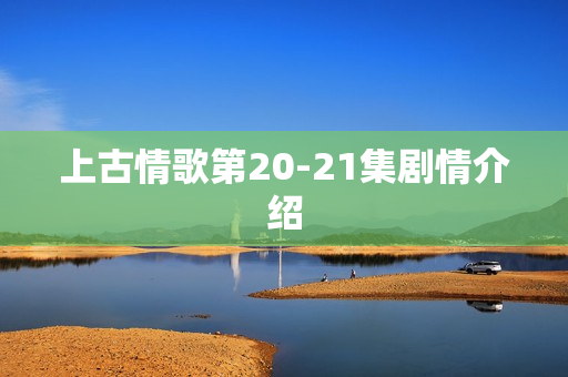 上古情歌第20-21集剧情介绍
