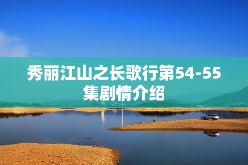 秀丽江山之长歌行第54-55集剧情介绍